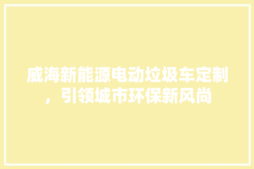 威海新能源电动垃圾车定制，引领城市环保新风尚