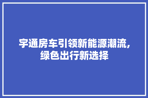 宇通房车引领新能源潮流,绿色出行新选择