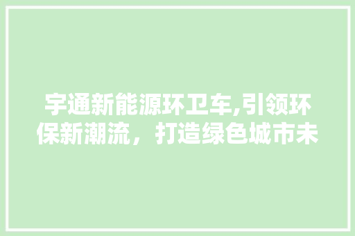 宇通新能源环卫车,引领环保新潮流，打造绿色城市未来