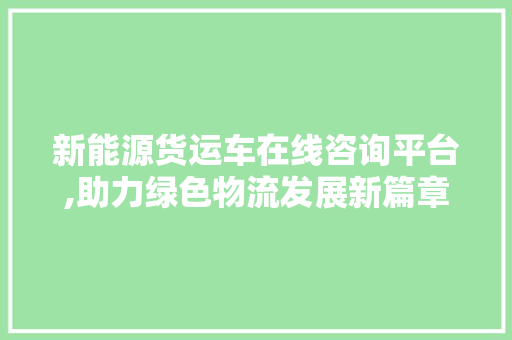 新能源货运车在线咨询平台,助力绿色物流发展新篇章