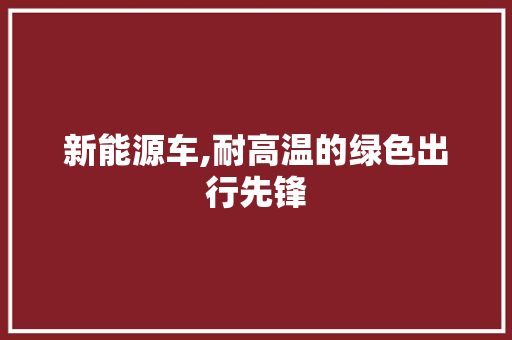 新能源车,耐高温的绿色出行先锋 蓄电池配件
