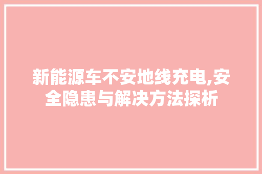 新能源车不安地线充电,安全隐患与解决方法探析