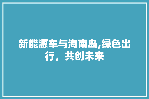 新能源车与海南岛,绿色出行，共创未来 新能源汽车