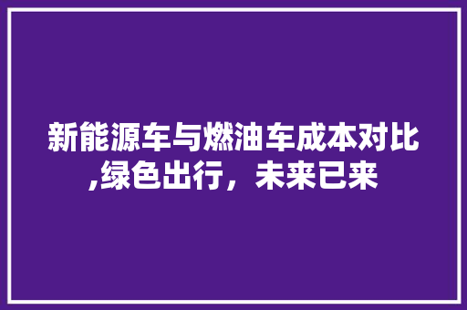 新能源车与燃油车成本对比,绿色出行，未来已来