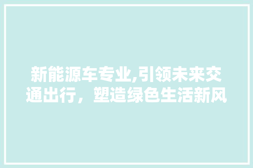 新能源车专业,引领未来交通出行，塑造绿色生活新风尚