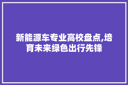 新能源车专业高校盘点,培育未来绿色出行先锋