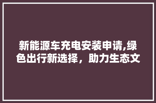 新能源车充电安装申请,绿色出行新选择，助力生态文明建设