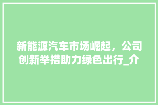 新能源汽车市场崛起，公司创新举措助力绿色出行_介绍新能源车交押金政策