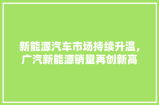 新能源汽车市场持续升温，广汽新能源销量再创新高