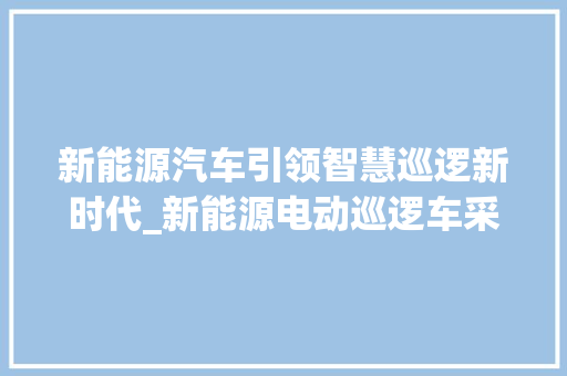 新能源汽车引领智慧巡逻新时代_新能源电动巡逻车采购申请分析