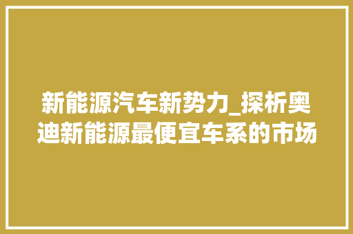 新能源汽车新势力_探析奥迪新能源最便宜车系的市场竞争力 蓄电池配件
