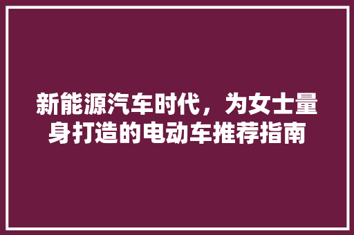 新能源汽车时代，为女士量身打造的电动车推荐指南