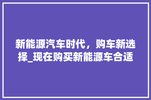 新能源汽车时代，购车新选择_现在购买新能源车合适吗