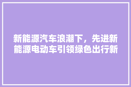 新能源汽车浪潮下，先进新能源电动车引领绿色出行新风尚
