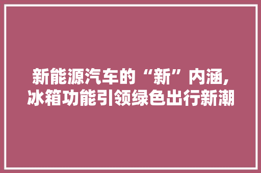 新能源汽车的“新”内涵,冰箱功能引领绿色出行新潮流