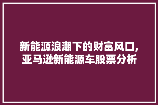新能源浪潮下的财富风口,亚马逊新能源车股票分析 新款车型