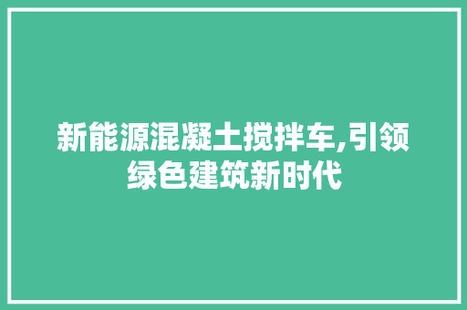 新能源混凝土搅拌车,引领绿色建筑新时代