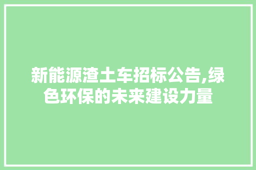 新能源渣土车招标公告,绿色环保的未来建设力量