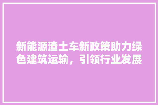 新能源渣土车新政策助力绿色建筑运输，引领行业发展新篇章