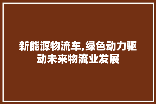 新能源物流车,绿色动力驱动未来物流业发展 新款车型