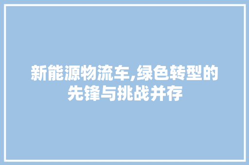 新能源物流车,绿色转型的先锋与挑战并存