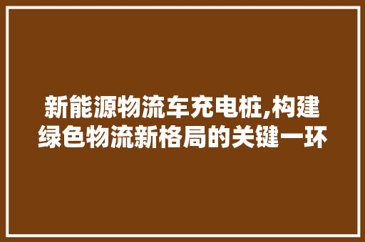 新能源物流车充电桩,构建绿色物流新格局的关键一环 蓄电池配件