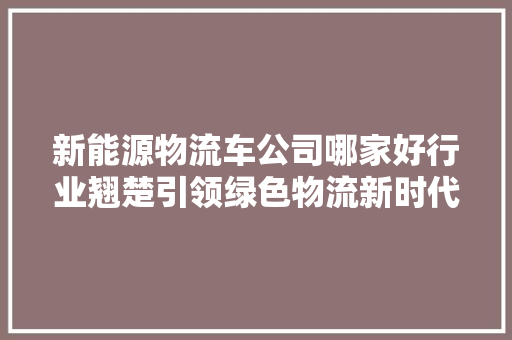 新能源物流车公司哪家好行业翘楚引领绿色物流新时代