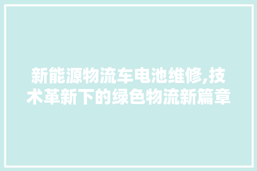 新能源物流车电池维修,技术革新下的绿色物流新篇章