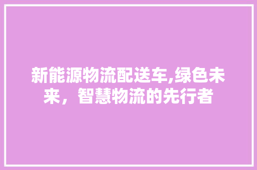 新能源物流配送车,绿色未来，智慧物流的先行者