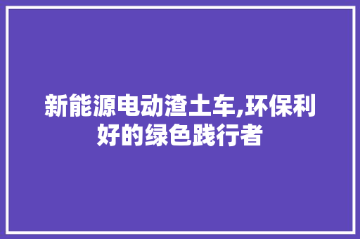 新能源电动渣土车,环保利好的绿色践行者