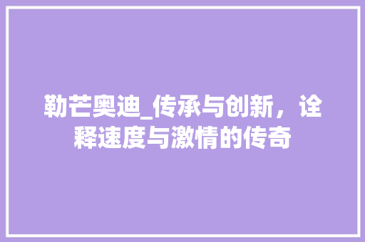 勒芒奥迪_传承与创新，诠释速度与激情的传奇
