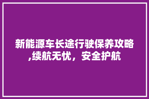 新能源车长途行驶保养攻略,续航无忧，安全护航