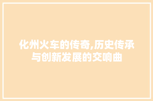 化州火车的传奇,历史传承与创新发展的交响曲