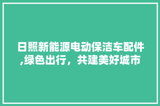 日照新能源电动保洁车配件,绿色出行，共建美好城市