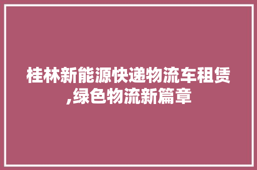 桂林新能源快递物流车租赁,绿色物流新篇章