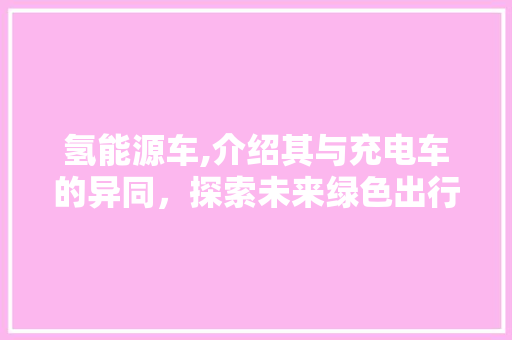 氢能源车,介绍其与充电车的异同，探索未来绿色出行新趋势