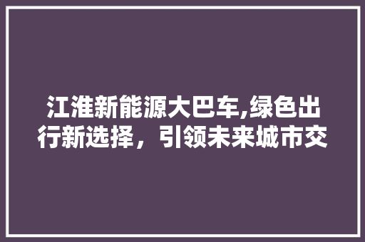 江淮新能源大巴车,绿色出行新选择，引领未来城市交通