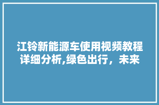 江铃新能源车使用视频教程详细分析,绿色出行，未来已来