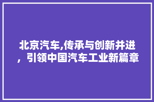北京汽车,传承与创新并进，引领中国汽车工业新篇章