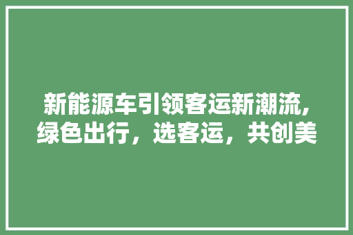 新能源车引领客运新潮流,绿色出行，选客运，共创美好未来