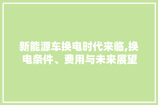 新能源车换电时代来临,换电条件、费用与未来展望