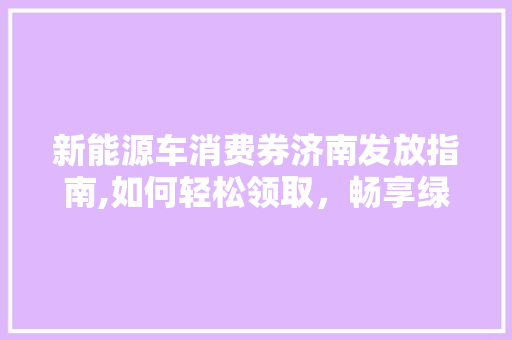 新能源车消费券济南发放指南,如何轻松领取，畅享绿色出行福利
