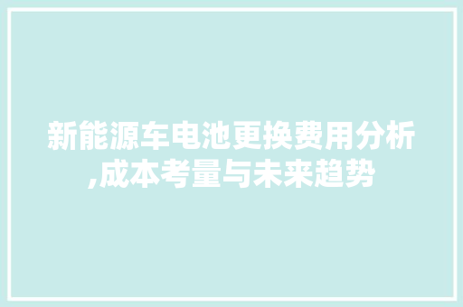 新能源车电池更换费用分析,成本考量与未来趋势