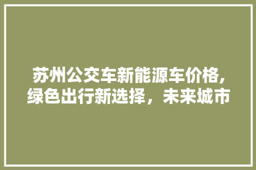 苏州公交车新能源车价格,绿色出行新选择，未来城市交通新引擎