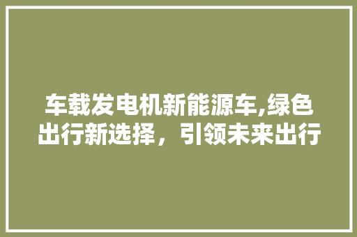车载发电机新能源车,绿色出行新选择，引领未来出行潮流