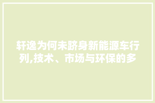 轩逸为何未跻身新能源车行列,技术、市场与环保的多重考量