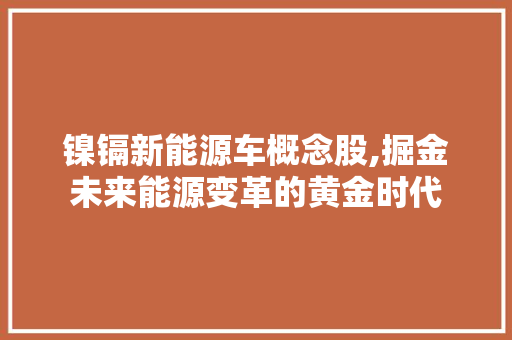 镍镉新能源车概念股,掘金未来能源变革的黄金时代