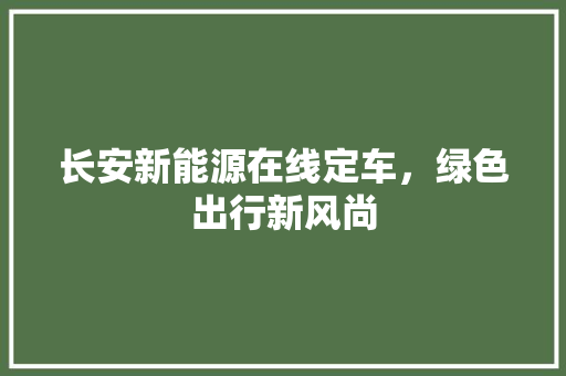 长安新能源在线定车，绿色出行新风尚