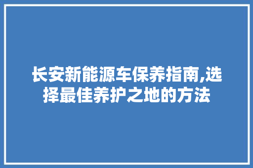 长安新能源车保养指南,选择最佳养护之地的方法