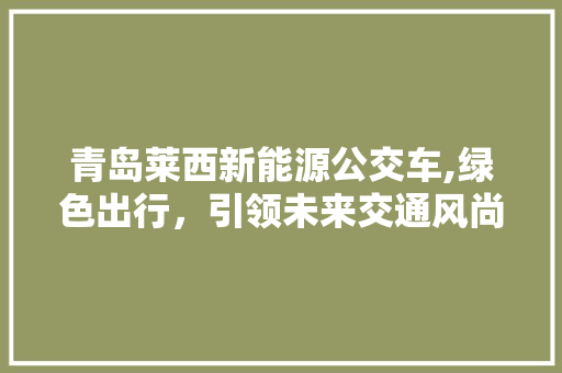 青岛莱西新能源公交车,绿色出行，引领未来交通风尚 新能源汽车